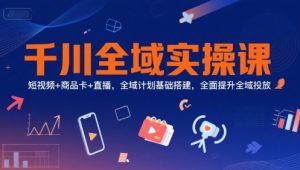 千川全域实操课，短视频+商品卡+直播，全域计划基础搭建，全面提升全域投放 – 战狼项目网_分享创业资讯_最新网络项目资源-生财有道