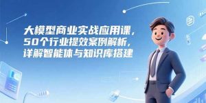大模型商业实战应用课，50个行业提效案例解析，详解智能体与知识库搭建 – 战狼项目网_分享创业资讯_最新网络项目资源-生财有道