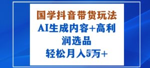 国学抖音带货玩法，AI生成内容+高利润选品，轻松月入1W+ – 战狼项目网_分享创业资讯_最新网络项目资源-生财有道