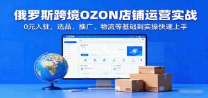 俄罗斯跨境OZON店铺运营实战,0元入驻,选品、推广、物流等基础到实操快速上手 – 战狼项目网_分享创业资讯_最新网络项目资源-生财有道