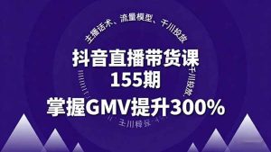抖音直播带货课155期，主播话术、流量模型、千川投放，掌握GMV提升300% – 战狼项目网_分享创业资讯_最新网络项目资源-生财有道