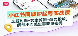 小红书同城IP起号实战课：选题封面+文案剪辑+聚光投放，解锁小而美生意流量密码 – 战狼项目网_分享创业资讯_最新网络项目资源-生财有道