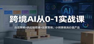 跨境AI从0-1实战课：选品策略+供应链搭建+运营落地，小预算做高价值产品 – 战狼项目网_分享创业资讯_最新网络项目资源-生财有道
