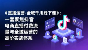 《直播运营-全域千川线下课》：一套聚焦抖音电商直播付费流量与全域运营的高阶实战体系 – 战狼项目网_分享创业资讯_最新网络项目资源-生财有道